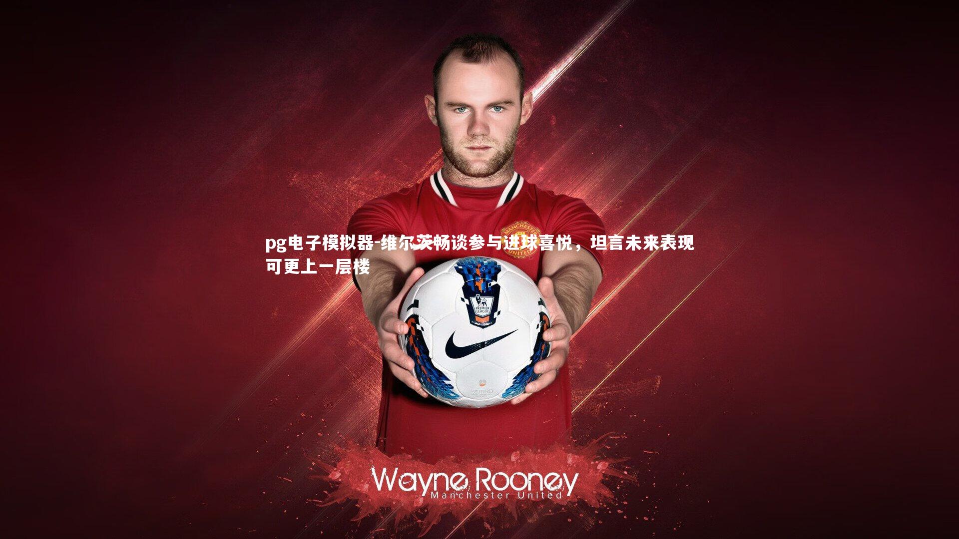 维尔茨畅谈参与进球喜悦,坦言未来表现可更上一层楼