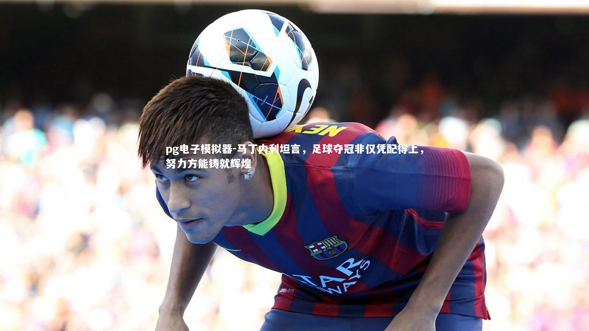 马丁内利坦言,足球夺冠非仅凭配得上,努力方能铸就辉煌