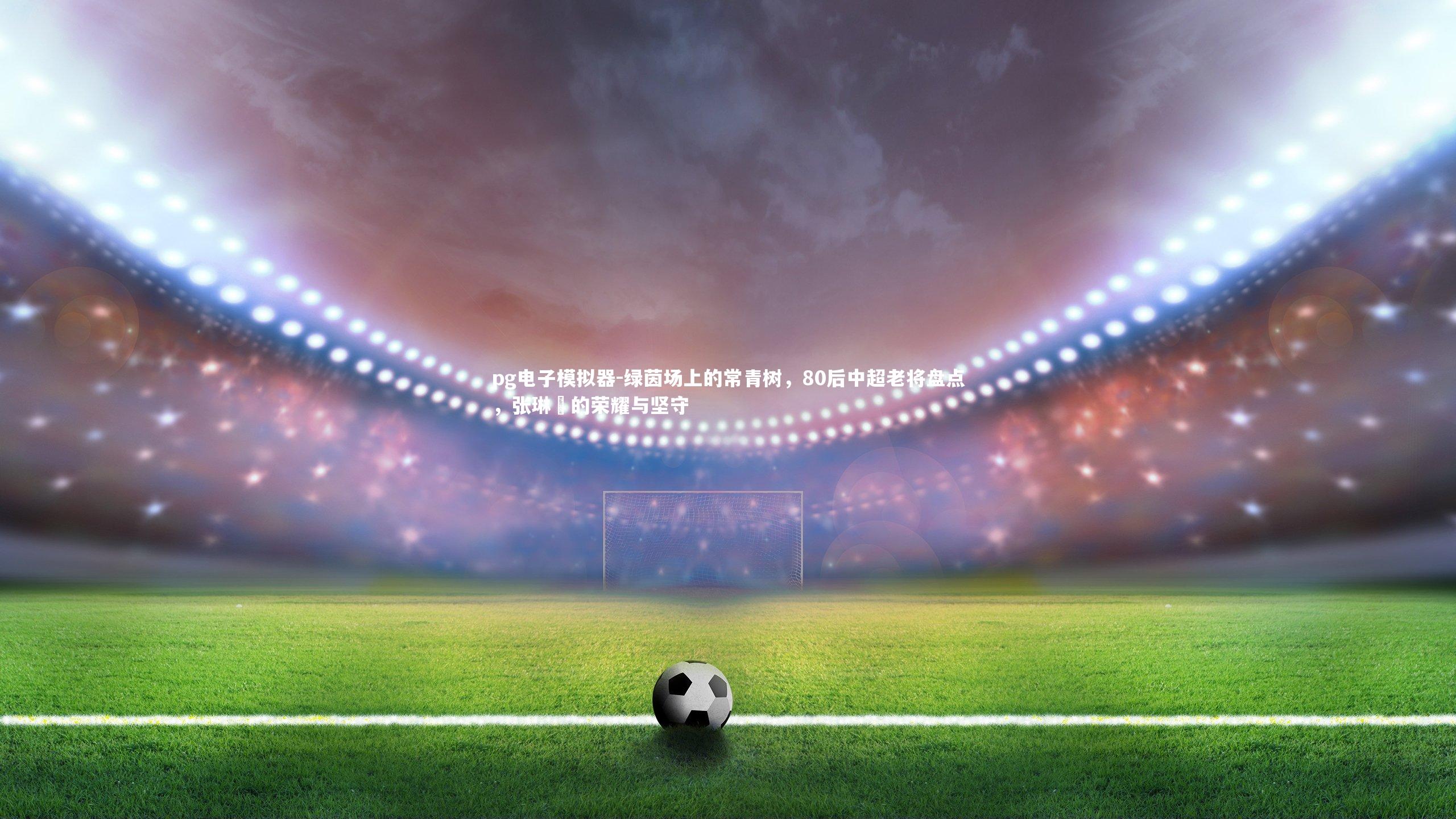 pg电子模拟器-绿茵场上的常青树，80后中超老将盘点，张琳芃的荣耀与坚守